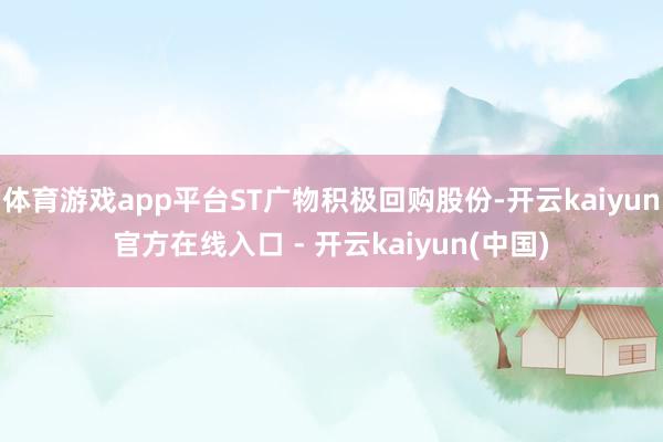体育游戏app平台ST广物积极回购股份-开云kaiyun官方在线入口 - 开云kaiyun(中国)