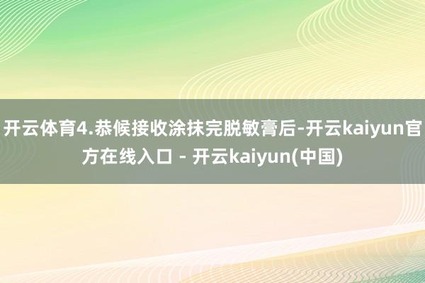 开云体育4.恭候接收涂抹完脱敏膏后-开云kaiyun官方在线入口 - 开云kaiyun(中国)