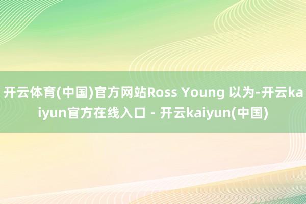 开云体育(中国)官方网站Ross Young 以为-开云kaiyun官方在线入口 - 开云kaiyun(中国)