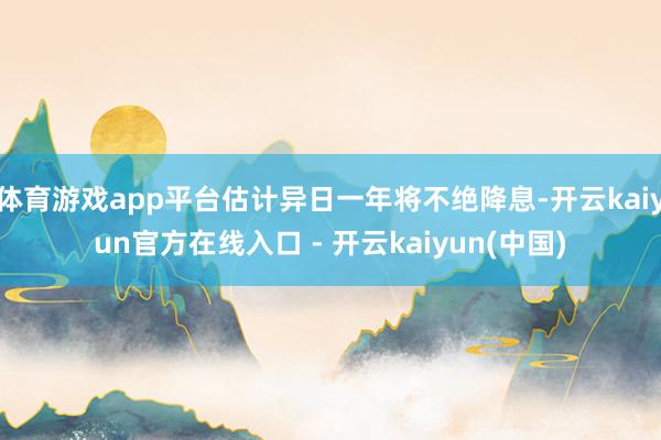 体育游戏app平台估计异日一年将不绝降息-开云kaiyun官方在线入口 - 开云kaiyun(中国)