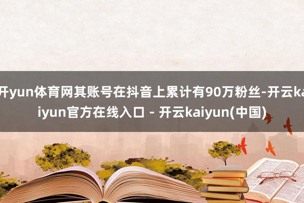 开yun体育网其账号在抖音上累计有90万粉丝-开云kaiyun官方在线入口 - 开云kaiyun(中国)