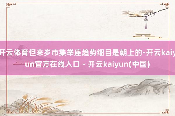 开云体育但来岁市集举座趋势细目是朝上的-开云kaiyun官方在线入口 - 开云kaiyun(中国)