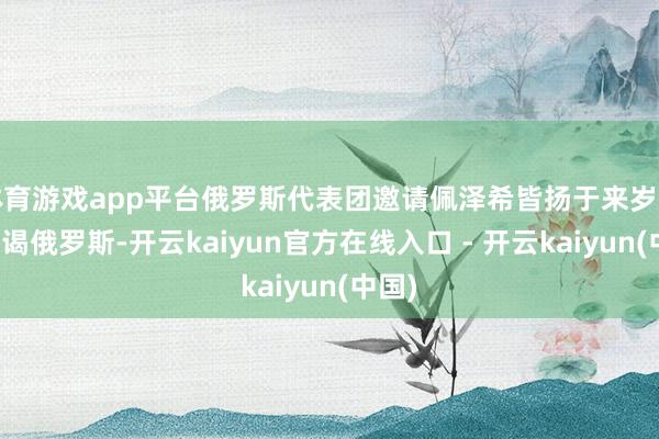 体育游戏app平台俄罗斯代表团邀请佩泽希皆扬于来岁年头拜谒俄罗斯-开云kaiyun官方在线入口 - 开云kaiyun(中国)