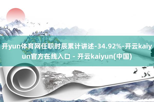 开yun体育网任职时辰累计讲述-34.92%-开云kaiyun官方在线入口 - 开云kaiyun(中国)