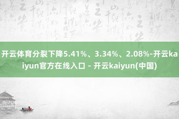 开云体育分裂下降5.41%、3.34%、2.08%-开云kaiyun官方在线入口 - 开云kaiyun(中国)