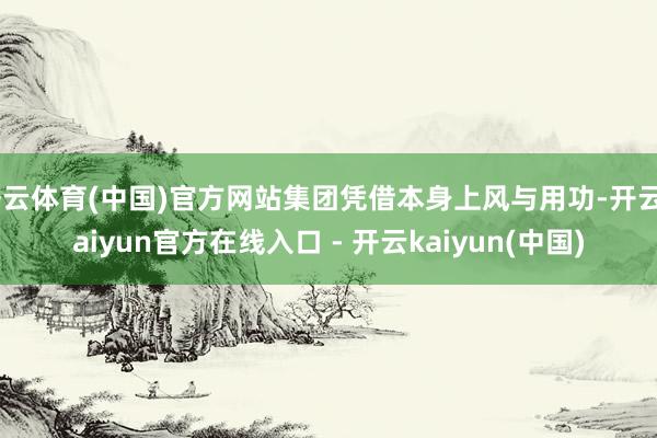 开云体育(中国)官方网站集团凭借本身上风与用功-开云kaiyun官方在线入口 - 开云kaiyun(中国)