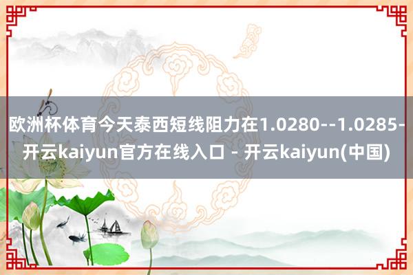 欧洲杯体育今天泰西短线阻力在1.0280--1.0285-开云kaiyun官方在线入口 - 开云kaiyun(中国)