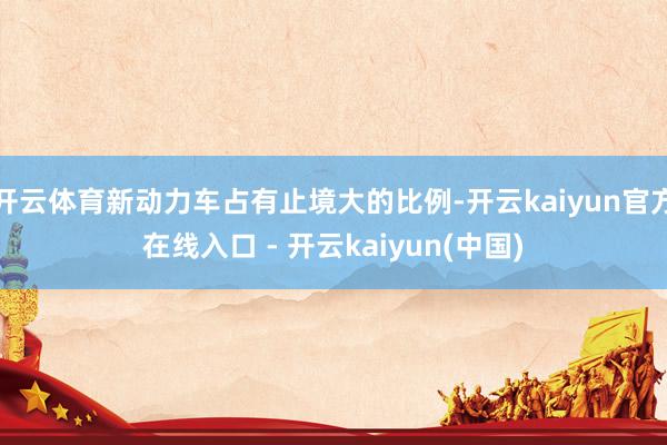 开云体育新动力车占有止境大的比例-开云kaiyun官方在线入口 - 开云kaiyun(中国)