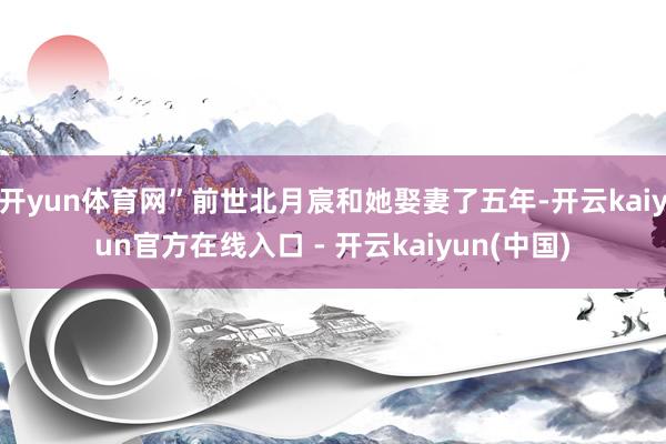 开yun体育网”前世北月宸和她娶妻了五年-开云kaiyun官方在线入口 - 开云kaiyun(中国)