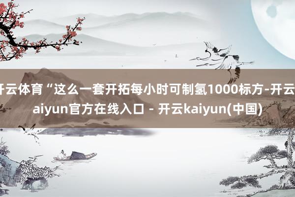 开云体育“这么一套开拓每小时可制氢1000标方-开云kaiyun官方在线入口 - 开云kaiyun(中国)