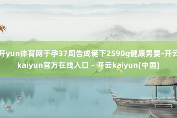 开yun体育网于孕37周告成诞下2590g健康男婴-开云kaiyun官方在线入口 - 开云kaiyun(中国)