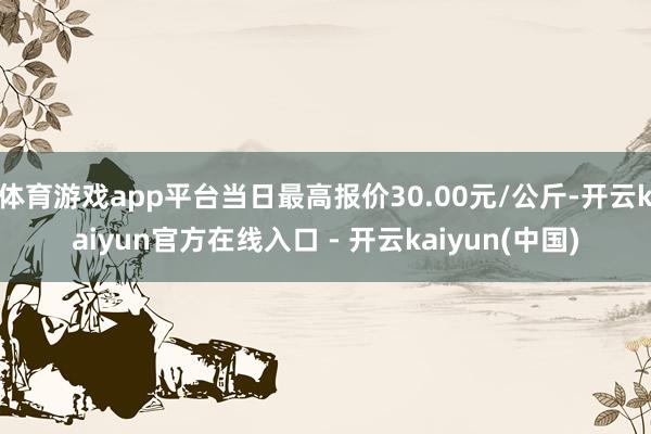 体育游戏app平台当日最高报价30.00元/公斤-开云kaiyun官方在线入口 - 开云kaiyun(中国)