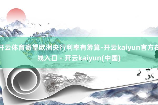 开云体育寄望欧洲央行利率有筹算-开云kaiyun官方在线入口 - 开云kaiyun(中国)