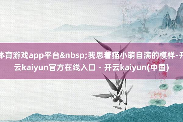 体育游戏app平台&nbsp;我思着猫小萌自满的模样-开云kaiyun官方在线入口 - 开云kaiyun(中国)