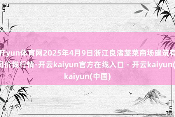 开yun体育网2025年4月9日浙江良渚蔬菜商场建筑有限公司价钱行情-开云kaiyun官方在线入口 - 开云kaiyun(中国)