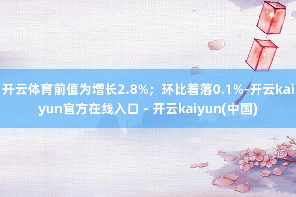 开云体育前值为增长2.8%；环比着落0.1%-开云kaiyun官方在线入口 - 开云kaiyun(中国)