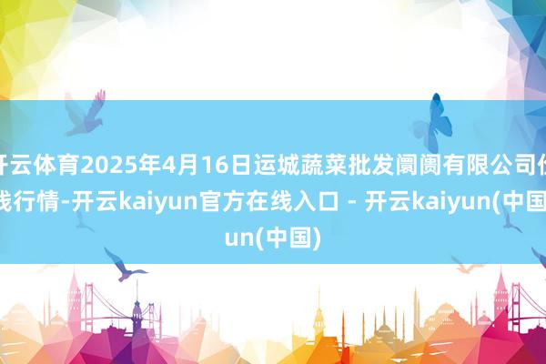 开云体育2025年4月16日运城蔬菜批发阛阓有限公司价钱行情-开云kaiyun官方在线入口 - 开云kaiyun(中国)