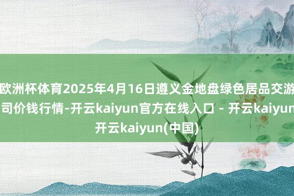 欧洲杯体育2025年4月16日遵义金地盘绿色居品交游有限公司价钱行情-开云kaiyun官方在线入口 - 开云kaiyun(中国)