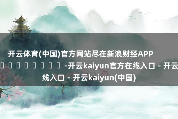 开云体育(中国)官方网站尽在新浪财经APP            													-开云kaiyun官方在线入口 - 开云kaiyun(中国)