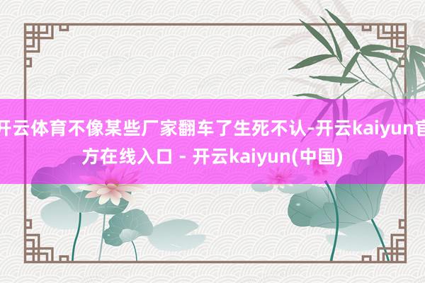 开云体育不像某些厂家翻车了生死不认-开云kaiyun官方在线入口 - 开云kaiyun(中国)