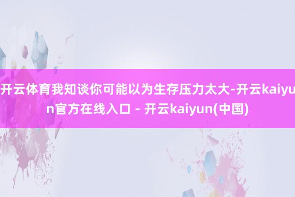 开云体育我知谈你可能以为生存压力太大-开云kaiyun官方在线入口 - 开云kaiyun(中国)