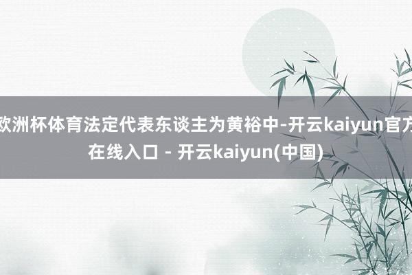 欧洲杯体育法定代表东谈主为黄裕中-开云kaiyun官方在线入口 - 开云kaiyun(中国)
