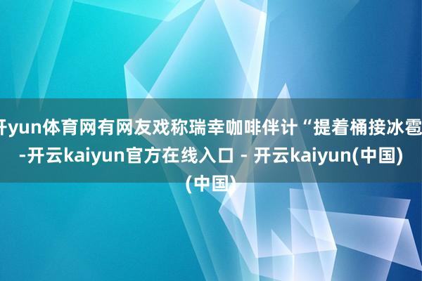 开yun体育网有网友戏称瑞幸咖啡伴计“提着桶接冰雹”-开云kaiyun官方在线入口 - 开云kaiyun(中国)