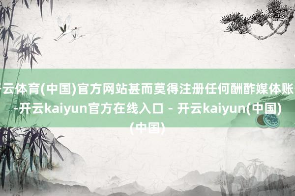 开云体育(中国)官方网站甚而莫得注册任何酬酢媒体账号-开云kaiyun官方在线入口 - 开云kaiyun(中国)