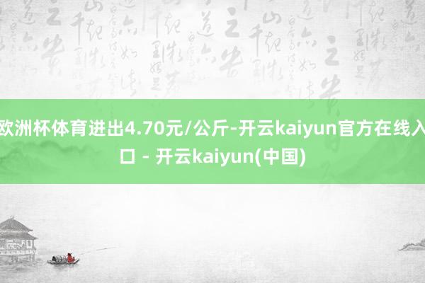 欧洲杯体育进出4.70元/公斤-开云kaiyun官方在线入口 - 开云kaiyun(中国)