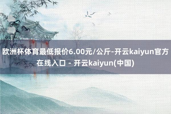 欧洲杯体育最低报价6.00元/公斤-开云kaiyun官方在线入口 - 开云kaiyun(中国)