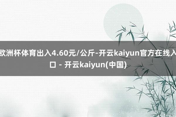 欧洲杯体育出入4.60元/公斤-开云kaiyun官方在线入口 - 开云kaiyun(中国)