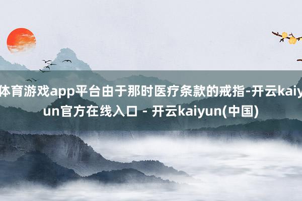 体育游戏app平台由于那时医疗条款的戒指-开云kaiyun官方在线入口 - 开云kaiyun(中国)
