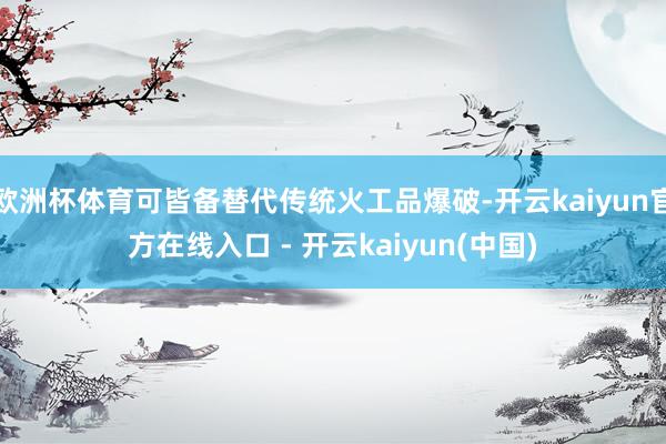 欧洲杯体育可皆备替代传统火工品爆破-开云kaiyun官方在线入口 - 开云kaiyun(中国)