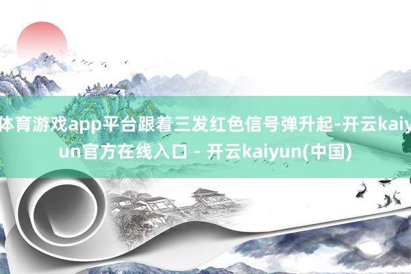 体育游戏app平台跟着三发红色信号弹升起-开云kaiyun官方在线入口 - 开云kaiyun(中国)
