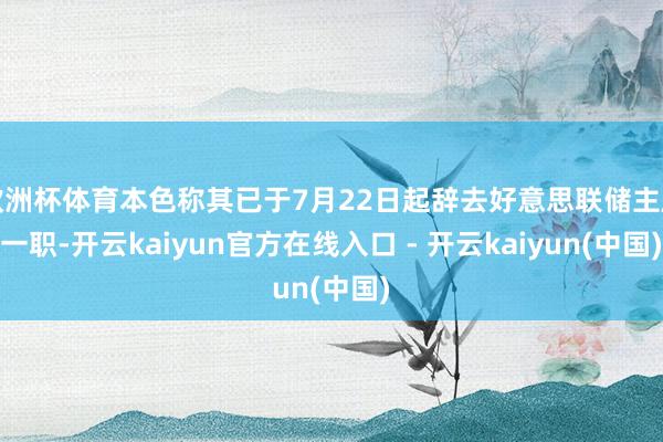 欧洲杯体育本色称其已于7月22日起辞去好意思联储主席一职-开云kaiyun官方在线入口 - 开云kaiyun(中国)