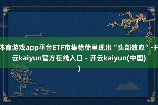 体育游戏app平台ETF市集徐徐呈现出“头部效应”-开云kaiyun官方在线入口 - 开云kaiyun(中国)