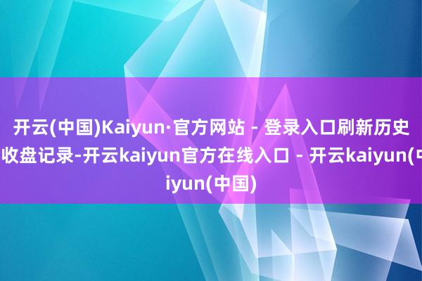 开云(中国)Kaiyun·官方网站 - 登录入口刷新历史最高收盘记录-开云kaiyun官方在线入口 - 开云kaiyun(中国)