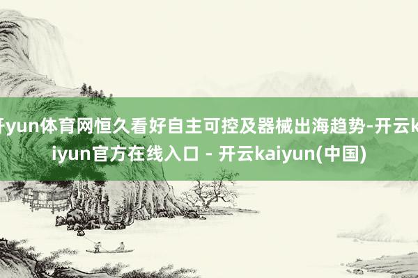 开yun体育网恒久看好自主可控及器械出海趋势-开云kaiyun官方在线入口 - 开云kaiyun(中国)