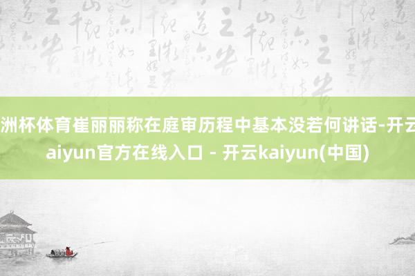 欧洲杯体育崔丽丽称在庭审历程中基本没若何讲话-开云kaiyun官方在线入口 - 开云kaiyun(中国)