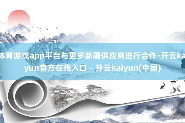 体育游戏app平台与更多新疆供应商进行合作-开云kaiyun官方在线入口 - 开云kaiyun(中国)
