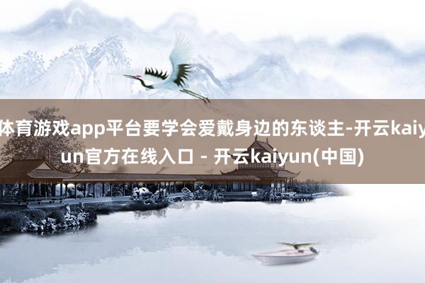 体育游戏app平台要学会爱戴身边的东谈主-开云kaiyun官方在线入口 - 开云kaiyun(中国)