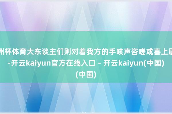 欧洲杯体育大东谈主们则对着我方的手咳声咨嗟或喜上眉梢-开云kaiyun官方在线入口 - 开云kaiyun(中国)