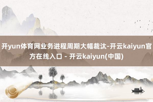 开yun体育网业务进程周期大幅裁汰-开云kaiyun官方在线入口 - 开云kaiyun(中国)