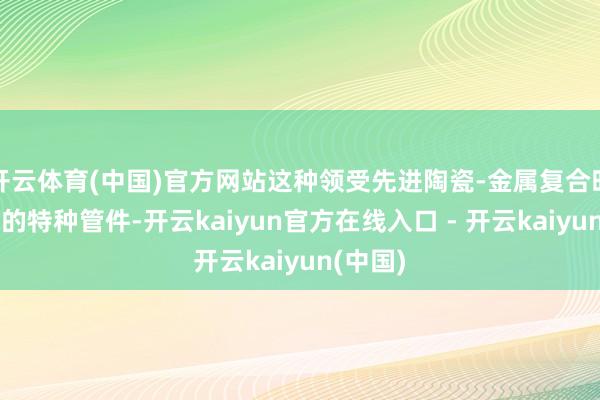 开云体育(中国)官方网站这种领受先进陶瓷-金属复合时代打造的特种管件-开云kaiyun官方在线入口 - 开云kaiyun(中国)