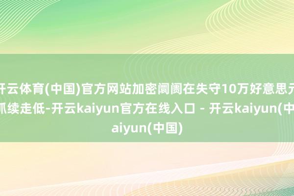 开云体育(中国)官方网站加密阛阓在失守10万好意思元后抓续走低-开云kaiyun官方在线入口 - 开云kaiyun(中国)