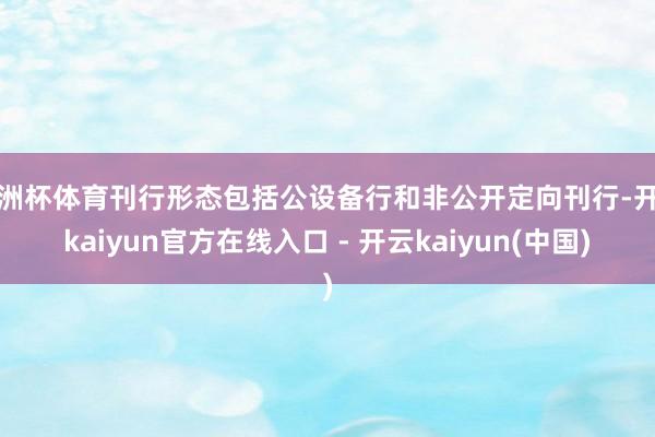 欧洲杯体育刊行形态包括公设备行和非公开定向刊行-开云kaiyun官方在线入口 - 开云kaiyun(中国)