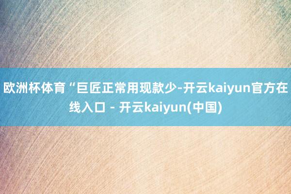 欧洲杯体育　　“巨匠正常用现款少-开云kaiyun官方在线入口 - 开云kaiyun(中国)