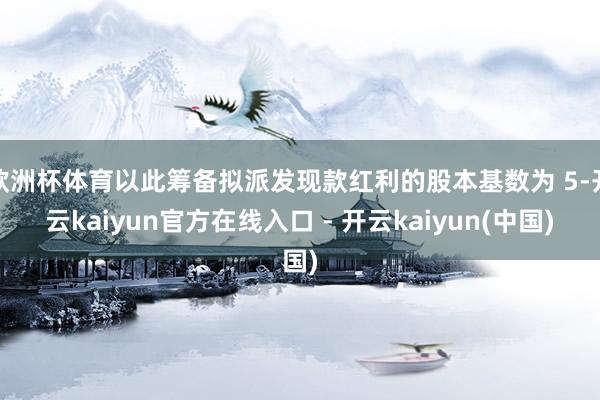欧洲杯体育以此筹备拟派发现款红利的股本基数为 5-开云kaiyun官方在线入口 - 开云kaiyun(中国)