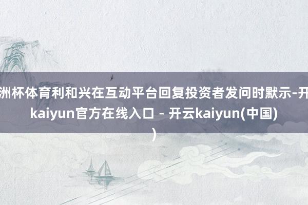 欧洲杯体育利和兴在互动平台回复投资者发问时默示-开云kaiyun官方在线入口 - 开云kaiyun(中国)